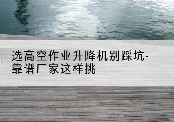 钟山剪叉式升降机厂家-选高空作业升降机别踩坑-靠谱厂家这样挑