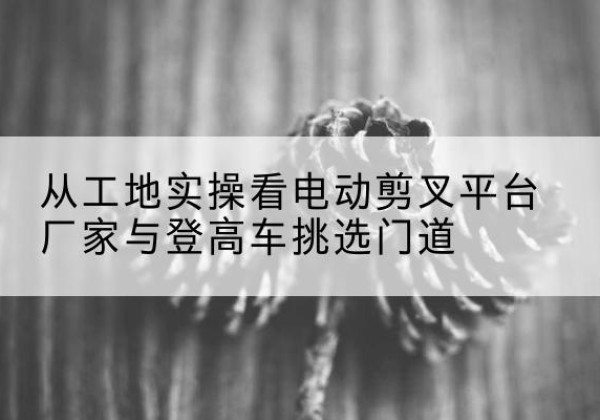 钟山电动剪叉升降平台厂家-从工地实操看电动剪叉平台厂家与登高车挑选门道